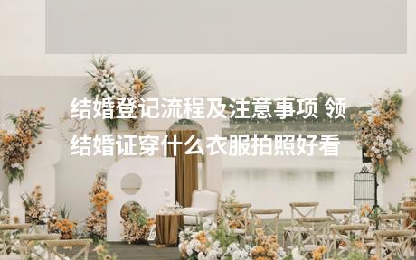 结婚登记流程及注意事项 领结婚证穿什么衣服拍照好看