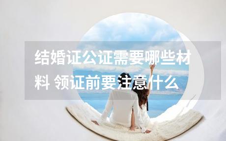 结婚证公证需要哪些材料 领证前要注意什么