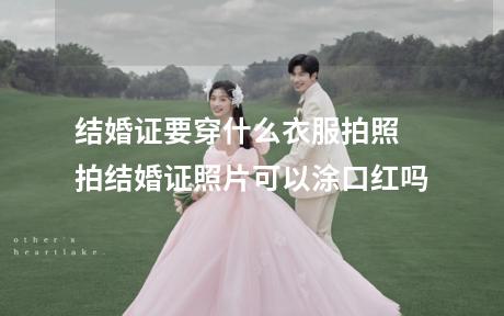 结婚证要穿什么衣服拍照 拍结婚证照片可以涂口红吗