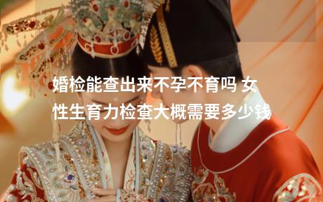 婚检能查出来不孕不育吗 女性生育力检查大概需要多少钱