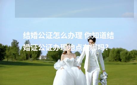 结婚公证怎么办理 你知道结婚证公证办理地点在哪吗?
