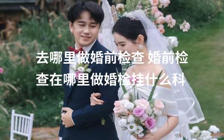 去哪里做婚前检查 婚前检查在哪里做婚检挂什么科