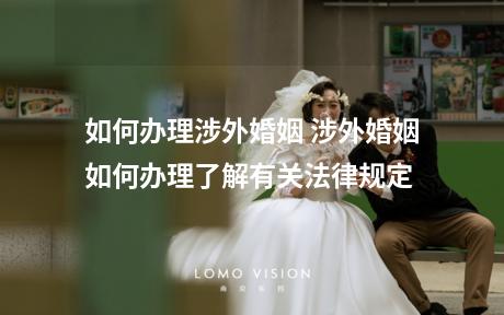 如何办理涉外婚姻 涉外婚姻如何办理了解有关法律规定