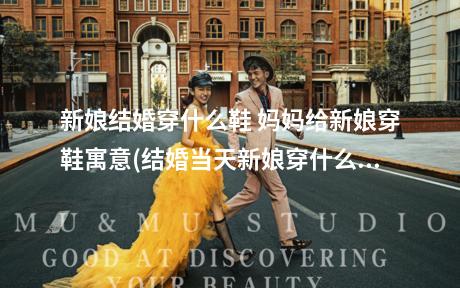 新娘结婚穿什么鞋 妈妈给新娘穿鞋寓意(结婚当天新娘穿什么鞋)