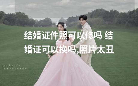 结婚证件照可以修吗 结婚证可以换吗,照片太丑