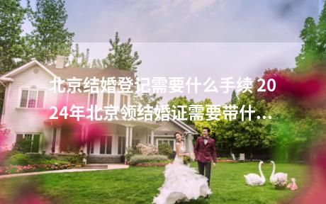 北京结婚登记需要什么手续 2024年北京领结婚证需要带什么