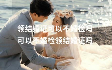 领结婚证可以不婚检吗 可以不婚检领结婚证吗