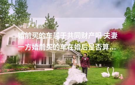 婚前买的车属于共同财产吗 夫妻一方婚前买的车在婚后是否算共同财产