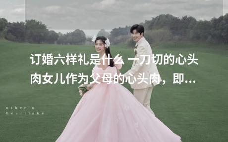 订婚六样礼是什么 一刀切的心头肉女儿作为父母的心头肉，即将要嫁去远方，所以男方要准备一块猪肉的心头肉，作为订婚的6样礼物之一。2、六条带鳞的鱼