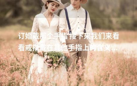 订婚戴那个手指 接下来我们来看看戒指戴在其他手指上的含义？