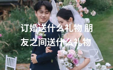 订婚送什么礼物 朋友之间送什么礼物