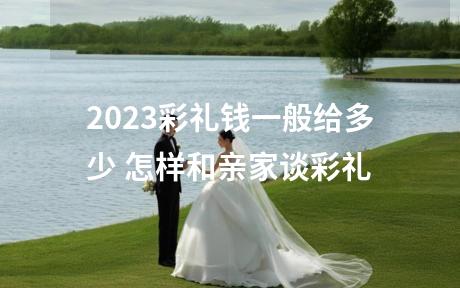 2023彩礼钱一般给多少 怎样和亲家谈彩礼