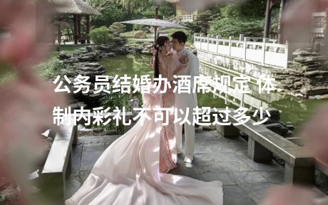 公务员结婚办酒席规定 体制内彩礼不可以超过多少