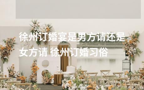 徐州订婚宴是男方请还是女方请 徐州订婚习俗