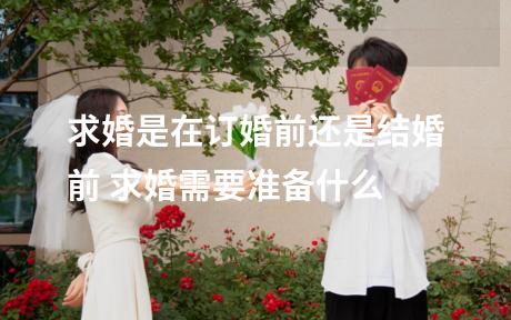 求婚是在订婚前还是结婚前 求婚需要准备什么