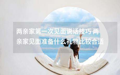 两亲家第一次见面说话技巧 两亲家见面准备什么礼物比较合适
