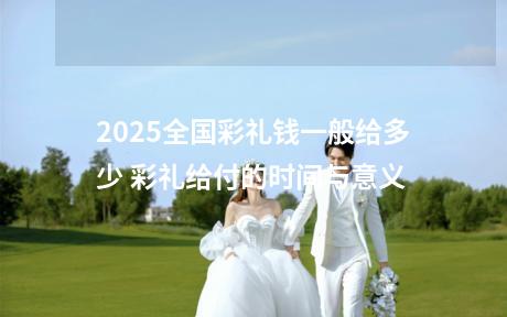 2025全国彩礼钱一般给多少 彩礼给付的时间与意义