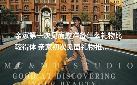 亲家第一次见面应准备什么礼物比较得体 亲家初次见面礼物推荐