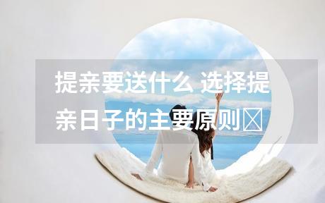 提亲要送什么 选择提亲日子的主要原则‌