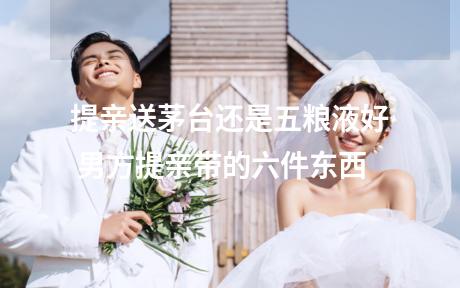 提亲送茅台还是五粮液好 男方提亲带的六件东西