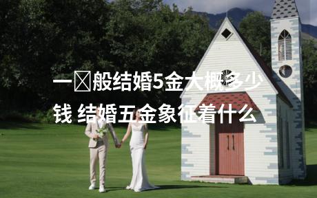 一​般结婚5金大概多少钱 结婚五金象征着什么