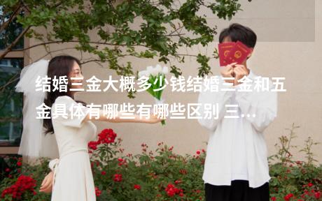 结婚三金大概多少钱结婚三金和五金具体有哪些有哪些区别 三金是彩礼的一部分吗