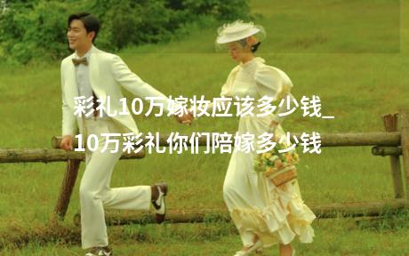 彩礼10万嫁妆应该多少钱_10万彩礼你们陪嫁多少钱