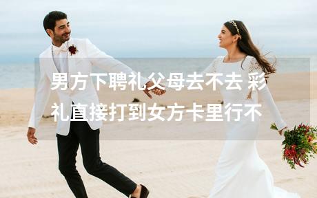 男方下聘礼父母去不去 彩礼直接打到女方卡里行不