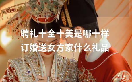 聘礼十全十美是哪十样 订婚送女方家什么礼品