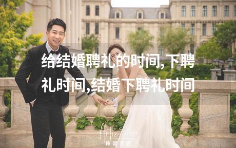 给结婚聘礼的时间,下聘礼时间,结婚下聘礼时间