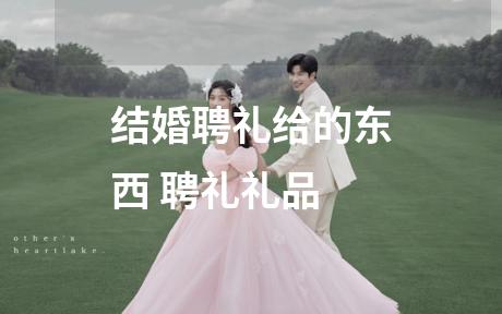 结婚聘礼给的东西 聘礼礼品