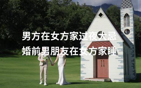 男方在女方家过夜大忌 婚前男朋友在女方家睡