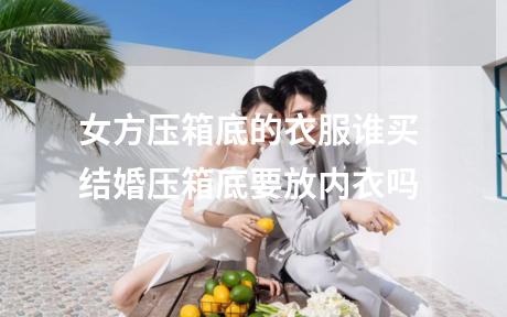 女方压箱底的衣服谁买 结婚压箱底要放内衣吗