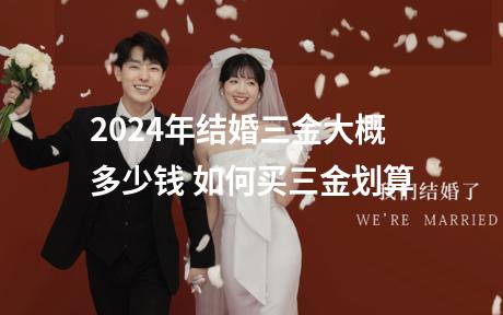 2024年结婚三金大概多少钱 如何买三金划算