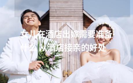 女儿在酒店出嫁需要准备什么 从酒店接亲的好处