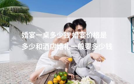 婚宴一桌多少钱 婚宴价格是多少和酒店婚礼一般要多少钱