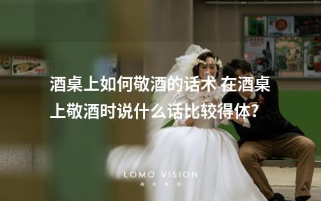 酒桌上如何敬酒的话术 在酒桌上敬酒时说什么话比较得体?
