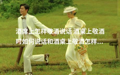 酒席上怎样敬酒说话 酒桌上敬酒时如何说话和酒桌上敬酒怎样说