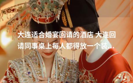 大连适合婚宴回请的酒店 大连回请同事桌上每人都得放一个装糖和烟的糖盒吗