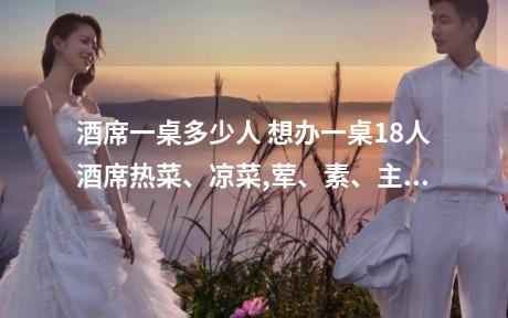酒席一桌多少人 想办一桌18人酒席热菜、凉菜,荤、素、主食和汤应该如何搭配呢?价格在...