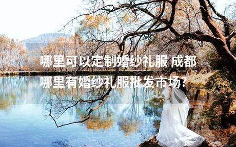 哪里可以定制婚纱礼服 成都哪里有婚纱礼服批发市场?