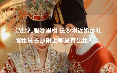 婚纱礼服哪里租 长沙附近婚纱礼服租赁长沙附近哪里有出租礼服的地方