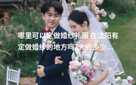 哪里可以定做婚纱礼服 在沈阳有定做婚纱的地方吗?大约多少钱