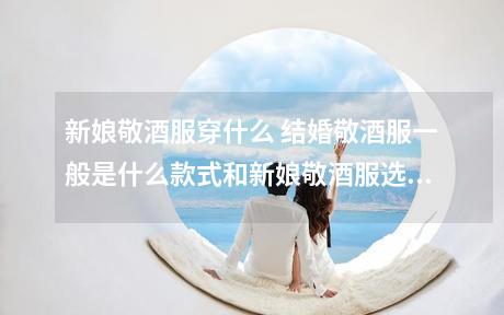 新娘敬酒服穿什么 结婚敬酒服一般是什么款式和新娘敬酒服选择注意事项