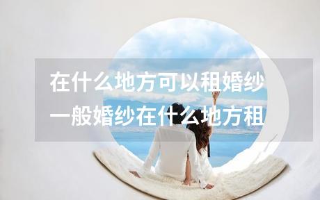 在什么地方可以租婚纱 一般婚纱在什么地方租