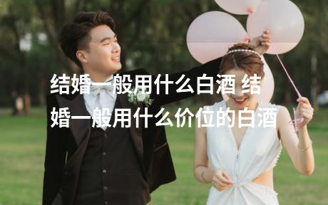 结婚一般用什么白酒 结婚一般用什么价位的白酒