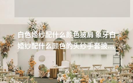白色婚纱配什么颜色披肩 象牙白婚纱配什么颜色的头纱手套披肩?先谢谢了