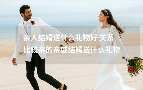 亲人结婚送什么礼物好 关系比较亲的亲戚结婚送什么礼物