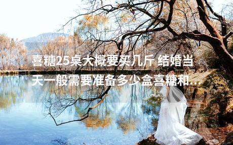 喜糖25桌大概要买几斤 结婚当天一般需要准备多少盒喜糖和比如酒宴25桌一桌10个人和另外一般要准和...