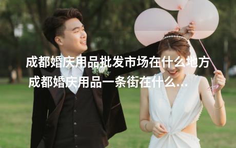 成都婚庆用品批发市场在什么地方 成都婚庆用品一条街在什么地方